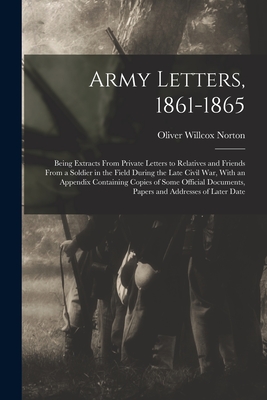 Army Letters, 1861-1865: Being Extracts From Private Letters to Relatives and Friends From a Soldier in the Field During the Late Civil War, With an Appendix Containing Copies of Some Official Documents, Papers and Addresses of Later Date - Norton, Oliver Willcox