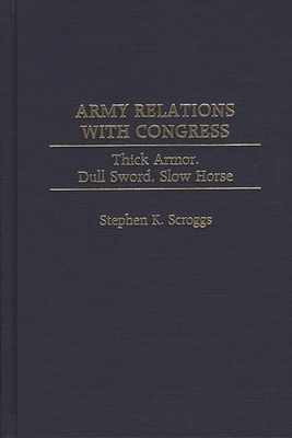 Army Relations with Congress: Thick Armor, Dull Sword, Slow Horse - Scroggs, Stephen K