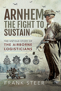 Arnhem: The Fight To Sustain: The Untold Story of the Airborne Logisticians