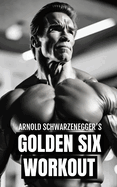 Arnold Schwarzenegger's Golden Six Workout: The Quick Guide to Arnold Schwarzenegger's Golden Six and Timeless Bodybuilding Techniques