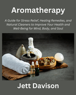 Aromatherapy: A Guide for Stress Relief, Healing Remedies, and Natural Cleaners to Improve Your Health and Well-Being for Mind, Body, and Soul