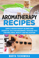 Aromatherapy Recipes: Simple Aromatherapy Blends and Essential Oils for Beginners. Massage Oils for Wellness, Beauty and Relaxation