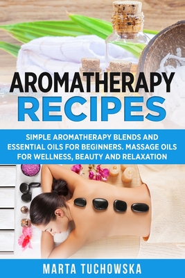 Aromatherapy Recipes: Simple Aromatherapy Blends and Essential Oils for Beginners. Massage Oils for Wellness, Beauty and Relaxation - Tuchowska, Marta