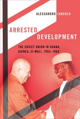 Arrested Development: The Soviet Union in Ghana, Guinea, and Mali, 1955-1968 - Iandolo, Alessandro