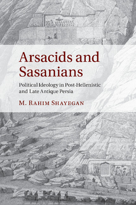 Arsacids and Sasanians: Political Ideology in Post-Hellenistic and Late Antique Persia - Shayegan, M Rahim