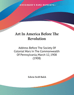 Art In America Before The Revolution: Address Before The Society Of Colonial Wars In The Commonwealth Of Pennsylvania, March 12, 1908 (1908)