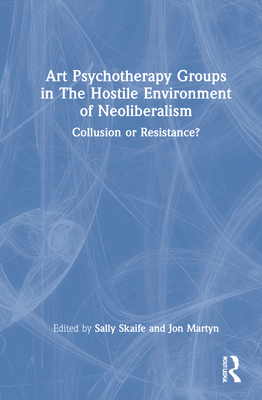 Art Psychotherapy Groups in The Hostile Environment of Neoliberalism: Collusion or Resistance? - Skaife, Sally (Editor), and Martyn, Jon (Editor)