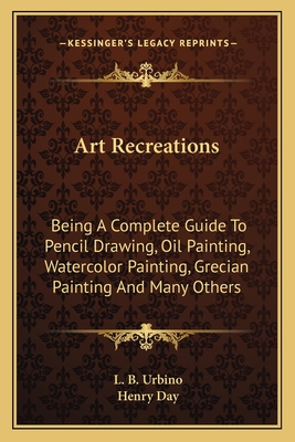 Art Recreations: Being A Complete Guide To Pencil Drawing, Oil Painting, Watercolor Painting, Grecian Painting And Many Others - Urbino, L B, and Day, Henry