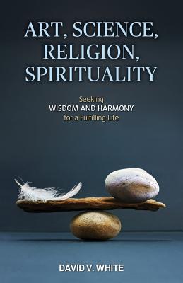 Art, Science, Religion, Spirituality: Seeking Wisdom and Harmony for a Fulfilling Life - White, David V