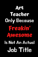 Art Teacher Only Because Freakin' Awesome Is Not An Actual Job Title: Funny Gift for Art Teacher Appreciation Planner: Notebook Journal For your Favorite Art Teacher Gift for Him Her Women Men Colleague Humor Jokes Thank you Presents Quote