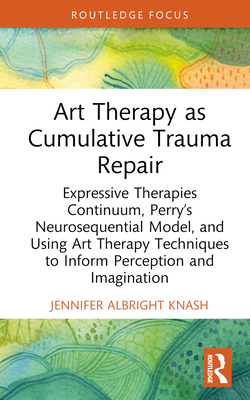 Art Therapy as Cumulative Trauma Repair: Expressive Therapies Continuum, Perry's Neurosequential Model, and Using Art Therapy Techniques to Inform Perception and Imagination - Albright Knash, Jennifer