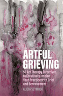 Artful Grieving: 50 Art Therapy Directives to Creatively Inspire Your Practice with Grief and Bereavement