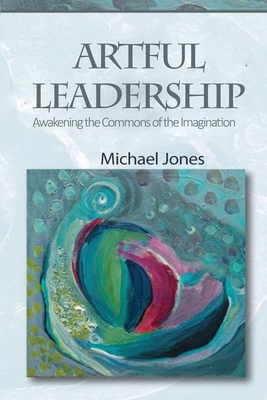 Artful Leadership: Awakening the Commons of the Imagination - Jones, Michael