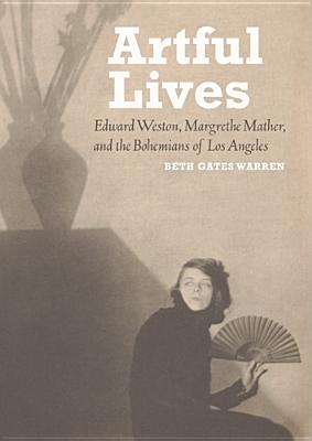 Artful Lives: Edward Weston, Margrethe Mather, and the Bohemians of Los Angeles - Warren, Beth Gates