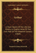 Arthur: A Short Sketch of His Life and History in English Verse of the First Half of the Fifteenth Century (1864)