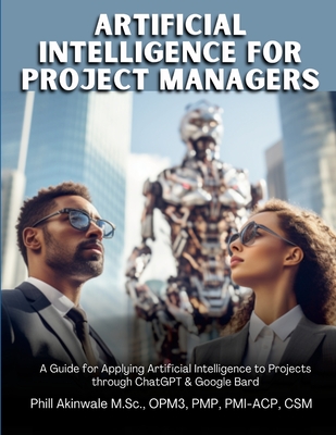 Artificial Intelligence for Project Managers: A Guide for Applying Artificial Intelligence to Traditional, Hybrid and Agile Projects through ChatGPT & Google Bard - Akinwale, Phill