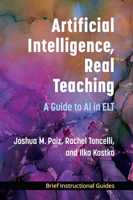 Artificial Intelligence, Real Teaching: A Guide to AI in ELT - Paiz, Joshua M, and Toncelli, Rachel, and Kostka, Ilka