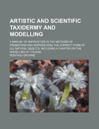 Artistic and Scientific Taxidermy and Modelling; A Manual of Instruction in the Methods of Preserving and Reproducing the Correct Form of All Natural Objects, Including a Chapter on the Modelling of Foliage