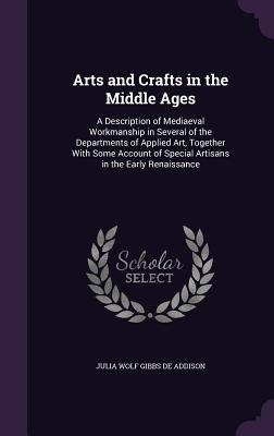 Arts and Crafts in the Middle Ages: A Description of Mediaeval Workmanship in Several of the Departments of Applied Art, Together With Some Account of Special Artisans in the Early Renaissance - De Addison, Julia Wolf Gibbs