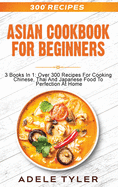 Asian Cookbook For Beginners: 3 Books In 1: Over 300 Recipes For Cooking Chinese, Thai And Japanese Food To Perfection At Home