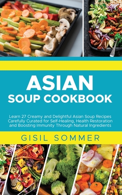 Asian Soup Cookbook: Learn 27 Creamy and Delightful Asian Soup Recipes Carefully Curated for Self-Healing, Health Restoration and Boosting Immunity Through Natural Ingredients - Sommer, Gisil