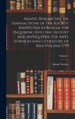 Asiatic Researches, or, Transactions of the Society Instituted in Bengal for Inquiring Into the History and Antiquities, the Arts, Sciences and Literature of Asia Volume 1799; Volume 5 - Calcutta India Asiatick Society (Creator)