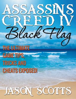Assassin's Creed IV Black Flag: The Ultimate Game Tips, Tricks and Cheats Exposed! - Scotts, Jason