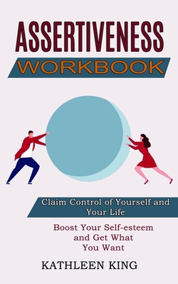 Assertiveness Workbook: Boost Your Self-esteem and Get What You Want (Claim Control of Yourself and Your Life) - King, Kathleen
