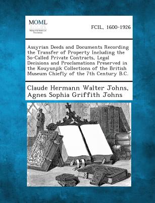 Assyrian Deeds and Documents Recording the Transfer of Property Including the So-Called Private Contracts, Legal Decisions and Proclamations Preserved - Johns, Claude Hermann Walter, and Johns, Agnes Sophia Griffith