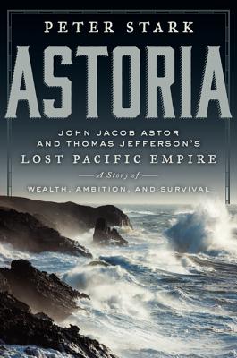 Astoria: John Jacob Astor and Thomas Jefferson's Lost Pacific Empire: A Story of Wealth, Ambition, and Survival - Stark, Peter