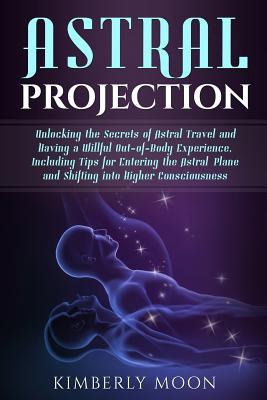 Astral Projection: Unlocking the Secrets of Astral Travel and Having a Willful Out-of-Body Experience, Including Tips for Entering the Astral Plane and Shifting into Higher Consciousness - Moon, Kimberly
