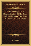 Astro-Theology Or, A Demonstration Of The Being And Attributes Of God From A Survey Of The Heavens