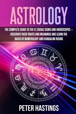 Astrology: The Complete Guide to the 12 Zodiac Signs and Horoscopes - Discover their Traits and Meanings and Learn the basis of Numerology and Kundalini Rising - Hastings, Peter