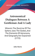 Astronomical Dialogues Between A Gentleman And A Lady: Wherein The Doctrine Of The Sphere, Uses The Globes, And The Elements Of Astronomy And Geography Are Explained (1725)