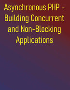 Asynchronous PHP - Building Concurrent and Non-Blocking Applications: Building Scalable and Responsive Applications with ReactPHP, Amp, Swoole, and Fibers