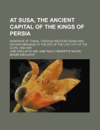 At Susa, the Ancient Capital of the Kings of Persia; Narrative of Travel Through Western Persia and Excavations Made at the Site of the Lost City of the Lilies, 1884-1886