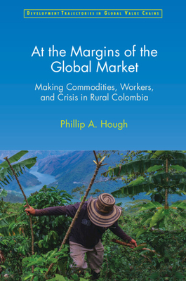 At the Margins of the Global Market: Making Commodities, Workers, and Crisis in Rural Colombia - Hough, Phillip A