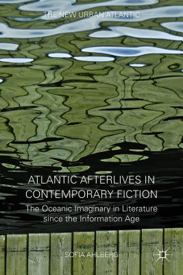 Atlantic Afterlives in Contemporary Fiction: The Oceanic Imaginary in Literature Since the Information Age - Ahlberg, S