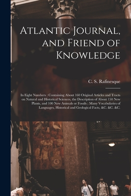 Atlantic Journal, and Friend of Knowledge [microform]: in Eight Numbers: Containing About 160 Original Articles and Tracts on Natural and Historical Sciences, the Description of About 150 New Plants, and 100 New Animals or Fossils; Many Vocabularies... - Rafinesque, C S (Constantine Samuel) (Creator)