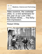 Atlas Ouranios, the Coelestial Atlas, or a New Ephemeris for the Year of Our Lord 1775: Being the Third After Bissextile, or Leap-Year, Wherein Are Contained the Heliocentrick and Geocentrick Places of the Planets, the Eclipses of the Luminaries, and Othe