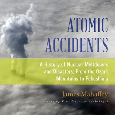 Atomic Accidents Lib/E: A History of Nuclear Meltdowns and Disasters; From the Ozark Mountains to Fukushima - Mahaffey, James, and Weiner, Tom (Read by)