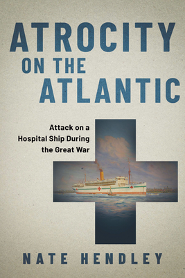 Atrocity on the Atlantic: Attack on a Hospital Ship During the Great War - Hendley, Nate