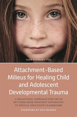 Attachment-Based Milieus for Healing Child and Adolescent Developmental Trauma: A Relational Approach for Use in Settings from Inpatient Psychiatry to Special Education Classrooms - Stewart, John, Captain, PhD, and Hughes, Dan (Foreword by)