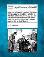 Attainder of Treason and Confiscation of the Property of Rebels: A Letter to the Hon. Samuel A. Foot, LL. D., on the Constitutional Restrictions Upon Attainder and Forfeiture for Treason Against the United States (Classic Reprint)