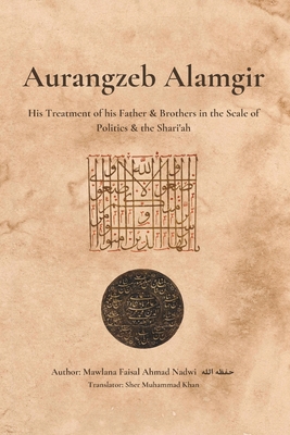 Aurangzeb Alamgir: His Treatment of his Father & Brothers in the Scale of Politics & the Shari'ah - Khan, Sher Muhammad (Translated by), and Nadwi, Mawlana Faisal Ahmad
