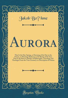 Aurora: That Is the Day-Spring, or Dawning of the Day in the Orient, or Morning-Rednesse in the Rising of the Sun; That Is the Root or Mother of Philosophie, Astrologie and Theologie from the True Ground, or a Description of Nature (Classic Reprint) - Bohme, Jakob