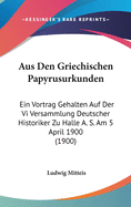 Aus Den Griechischen Papyrusurkunden: Ein Vortrag Gehalten Auf Der Vi Versammlung Deutscher Historiker Zu Halle A. S. Am 5 April 1900 (1900)