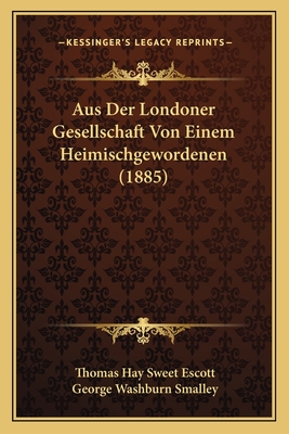 Aus Der Londoner Gesellschaft Von Einem Heimischgewordenen (1885) - Escott, Thomas Hay Sweet, and Smalley, George Washburn