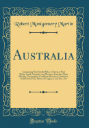 Australia: Comprising New South Wales, Victoria or Port Philip, South Australia, and Western Australia; Their History, Topography, Condition, Resources, Statistics, Gold Discoveries, Mines of Copper, Lead, Etc., Etc (Classic Reprint)