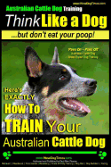 Australian Cattle Dog Training Think Like Me ...But Don't Eat Your Poop!: Here's EXACTLY How to Train Your Australian Cattle Dog